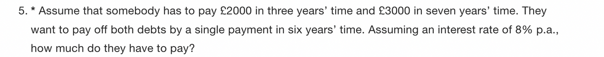 5. * Assume that somebody has to pay £2000 in three years' time and £3000 in seven years' time. They
want to pay off both debts by a single payment in six years' time. Assuming an interest rate of 8% p.a.,
how much do they have to pay?