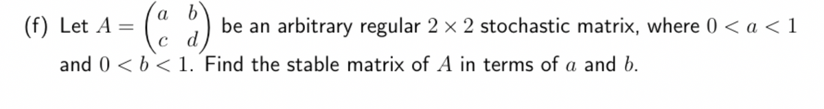 (f) Let A =
(ad)
C
and 0 < b < 1. Find the stable matrix of A in terms of a and b.
be an arbitrary regular 2 x 2 stochastic matrix, where 0 < a < 1