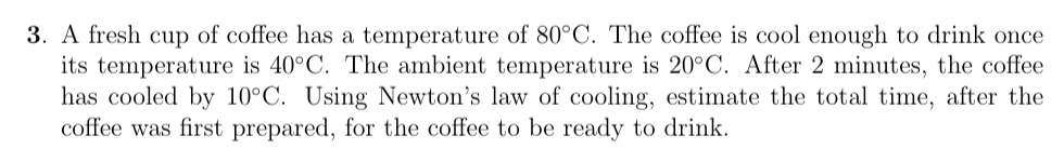 3. A fresh cup of coffee has a temperature of 80°C. The coffee is cool enough to drink once
its temperature is 40°C. The ambient temperature is 20°C. After 2 minutes, the coffee
has cooled by 10°C. Using Newton's law of cooling, estimate the total time, after the
coffee was first prepared, for the coffee to be ready to drink.