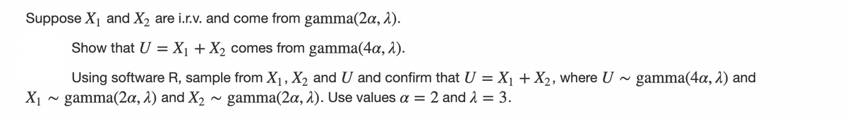 Suppose X₁ and X₂ are i.r.v. and come from gamma(2a, λ).
Show that U = X₁ + X₂ comes from gamma(4a, 2).
Using software R, sample from X₁, X₂ and U and confirm that U = X₁ + X₂, where U ~ gamma(4a, 2) and
X₁ ~ gamma(2a, 2) and X₂ ~ gamma(2a, 2). Use values a = 2 and λ = 3.