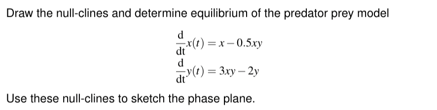 Draw the null-clines and determine equilibrium of the predator prey model
d
x(t)=x-0.5xy
dt
d
(1)=3xy-2y
dt
Use these null-clines to sketch the phase plane.