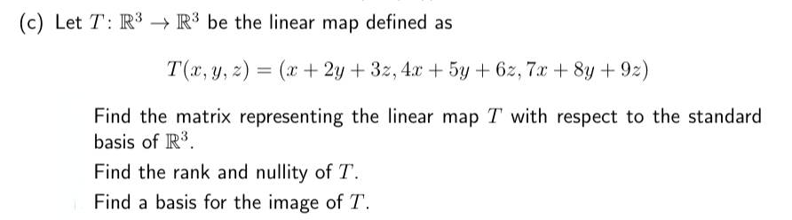 (c) Let T: R³ R³ be the linear map defined as
T(x, y, z) = (x +2y+3z, 4x + 5y +6z, 7x+8y +9z)
Find the matrix representing the linear map T with respect to the standard
basis of R³.
Find the rank and nullity of T.
Find a basis for the image of T.