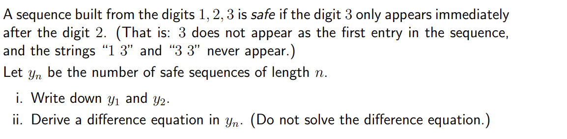 A sequence built from the digits 1, 2, 3 is safe if the digit 3 only appears immediately
after the digit 2. (That is: 3 does not appear as the first entry in the sequence,
and the strings "13" and "33" never appear.)
Let yn be the number of safe sequences of length n.
i. Write down y₁ and y2.
ii. Derive a difference equation in yn. (Do not solve the difference equation.)