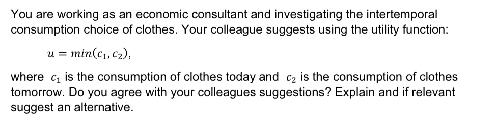 You are working as an economic consultant and investigating the intertemporal
consumption choice of clothes. Your colleague suggests using the utility function:
u = min(c1, c2),
where c₁ is the consumption of clothes today and C2 is the consumption of clothes
tomorrow. Do you agree with your colleagues suggestions? Explain and if relevant
suggest an alternative.
