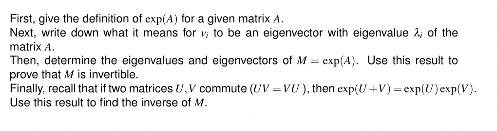 First, give the definition of exp(A) for a given matrix A.
Next, write down what it means for v; to be an eigenvector with eigenvalue λ of the
matrix A.
Then, determine the eigenvalues and eigenvectors of M = exp(A). Use this result to
prove that M is invertible.
Finally, recall that if two matrices U, V commute (UV = VU), then exp(U+V) = exp(U) exp(V).
Use this result to find the inverse of M.