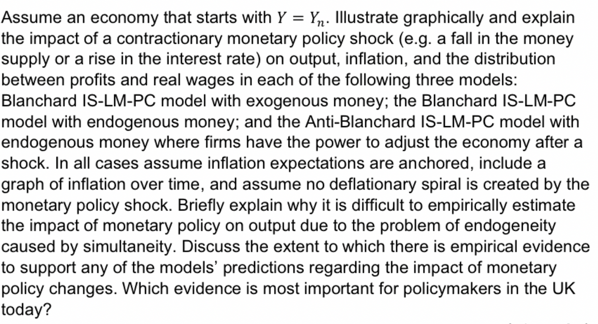 Assume an economy that starts with Y = Yn. Illustrate graphically and explain
the impact of a contractionary monetary policy shock (e.g. a fall in the money
supply or a rise in the interest rate) on output, inflation, and the distribution
between profits and real wages in each of the following three models:
Blanchard IS-LM-PC model with exogenous money; the Blanchard IS-LM-PC
model with endogenous money; and the Anti-Blanchard IS-LM-PC model with
endogenous money where firms have the power to adjust the economy after a
shock. In all cases assume inflation expectations are anchored, include a
graph of inflation over time, and assume no deflationary spiral is created by the
monetary policy shock. Briefly explain why it is difficult to empirically estimate
the impact of monetary policy on output due to the problem of endogeneity
caused by simultaneity. Discuss the extent to which there is empirical evidence
to support any of the models' predictions regarding the impact of monetary
policy changes. Which evidence is most important for policymakers in the UK
today?