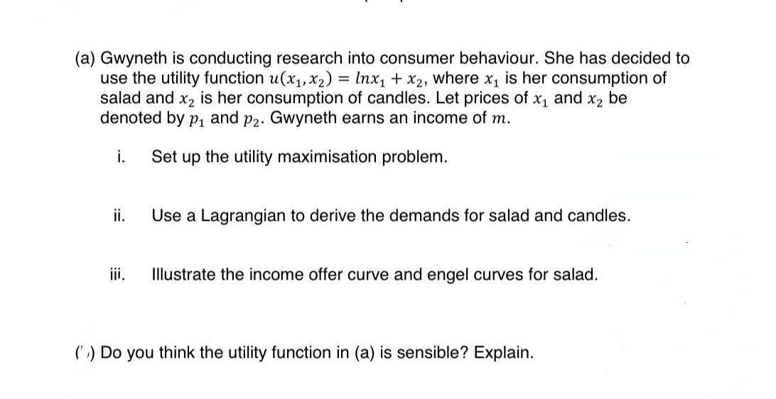 (a) Gwyneth is conducting research into consumer behaviour. She has decided to
use the utility function u(x1, x2) = Inx₁ + x2, where x₁ is her consumption of
salad and x2 is her consumption of candles. Let prices of x₁ and x2 be
denoted by p₁ and p2. Gwyneth earns an income of m.
i.
Set up the utility maximisation problem.
ii.
Use a Lagrangian to derive the demands for salad and candles.
iii.
Illustrate the income offer curve and engel curves for salad.
(') Do you think the utility function in (a) is sensible? Explain.
