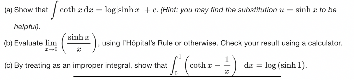 (a) Show that
I co
coth x dx = log sinh x| + c. (Hint: you may find the substitution u = sinh x to be
helpful).
(b) Evaluate lim
x →0
sinhæ
X
using l'Hôpital's Rule or otherwise. Check your result using a calculator.
1
L (
dæ = log (sinh 1).
(c) By treating as an improper integral, show that
coth x
1
X