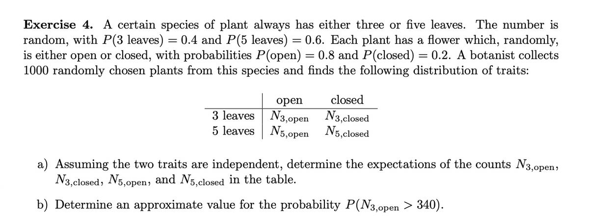 Exercise 4. A certain species of plant always has either three or five leaves. The number is
random, with P(3 leaves) = 0.4 and P(5 leaves) = 0.6. Each plant has a flower which, randomly,
is either open or closed, with probabilities P(open) = 0.8 and P(closed) = 0.2. A botanist collects
1000 randomly chosen plants from this species and finds the following distribution of traits:
open
3 leaves N3,open
5 leaves
N5,open
closed
N3,closed
N5, closed
a) Assuming the two traits are independent, determine the expectations of the counts №3,open,
N3, closed, N5,open, and N5,closed in the table.
b) Determine an approximate value for the probability P(N3,0pen > 340).