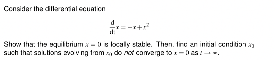 Consider the differential equation
d
-X = = -x + x²
dt
Show that the equilibrium x = 0 is locally stable. Then, find an initial condition xo
such that solutions evolving from xo do not converge to x = 0 as t→∞.