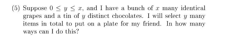 (5) Suppose 0≤ y ≤ x, and I have a bunch of x many identical
grapes and a tin of y distinct chocolates. I will select y many
items in total to put on a plate for my friend. In how many
ways can I do this?