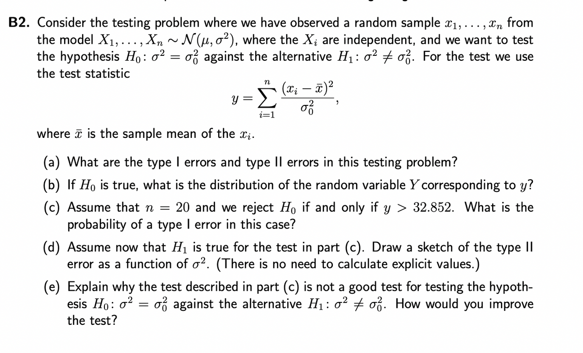 B2. Consider the testing problem where we have observed a random sample x₁, ...,
Xn from
the model X₁,..., Xn ~ N(µ, 0²), where the X, are independent, and we want to test
the hypothesis Ho: o² = o against the alternative H₁: 0² ‡ 0². For the test we use
the test statistic
y =
n
i=1
-
2
(x₂ − x)²
0²/
where is the sample mean of the xi.
(a) What are the type I errors and type II errors in this testing problem?
(b) If Ho is true, what is the distribution of the random variable Y corresponding to y?
(c) Assume that n = 20 and we reject Ho if and only if y > 32.852. What is the
probability of a type I error in this case?
(d) Assume now that H₁ is true for the test in part (c). Draw a sketch of the type II
error as a function of o2. (There is no need to calculate explicit values.)
(e) Explain why the test described in part (c) is not a good test for testing the hypoth-
esis Ho: 0² o against the alternative H₁: 0² # of. How would you improve
the test?