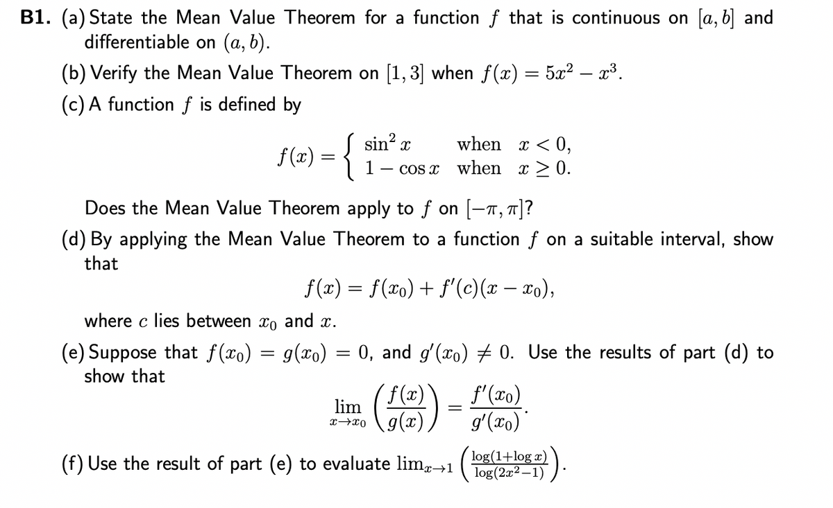 B1. (a) State the Mean Value Theorem for a function f that is continuous on [a, b] and
differentiable on (a, b).
(b) Verify the Mean Value Theorem on [1,3] when f(x) = 5x² – x³.
(c) A function f is defined by
f(x) = {
sin² x
when x < 0,
cos x when x ≥ 0.
Does the Mean Value Theorem apply to f on [-, π]?
(d) By applying the Mean Value Theorem to a function f on a suitable interval, show
that
ƒ(x) = f(x) + ƒ'(c)(x − xo),
where c lies between co and x.
(e) Suppose that f(x) = g(x) = 0, and g'(x) ‡ 0. Use the results of part (d) to
show that
lim
x-xo
=
f'(xo)
g'(xo)
log(1+log x)
(f) Use the result of part (e) to evaluate limx→1 (log(2x²-1)