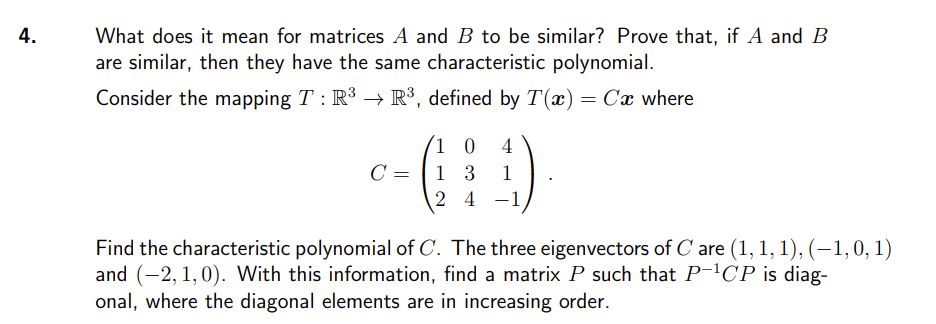 4.
What does it mean for matrices A and B to be similar? Prove that, if A and B
are similar, then they have the same characteristic polynomial.
Consider the mapping T : R³ → R³, defined by T(x) = Cx where
10 4
c-(19)
C =
3
24
Find the characteristic polynomial of C. The three eigenvectors of Care (1, 1, 1), (−1, 0, 1)
and (2, 1,0). With this information, find a matrix P such that P-¹CP is diag-
onal, where the diagonal elements are in increasing order.