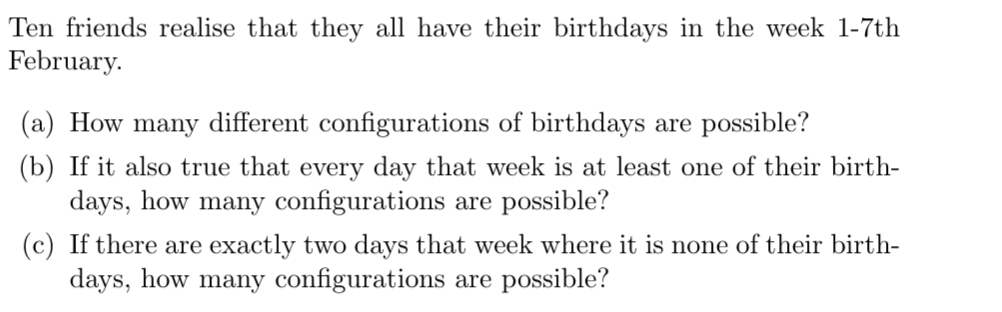 Ten friends realise that they all have their birthdays in the week 1-7th
February.
(a) How many different configurations of birthdays are possible?
(b) If it also true that every day that week is at least one of their birth-
days, how many configurations are possible?
(c) If there are exactly two days that week where it is none of their birth-
days, how many configurations are possible?