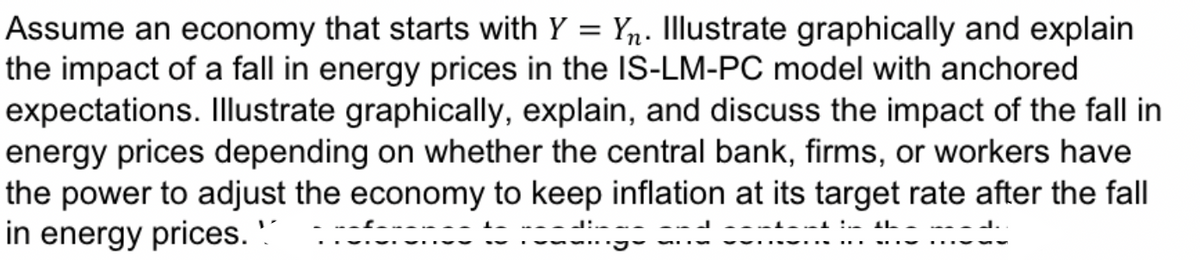 Assume an economy that starts with Y = Y₂. Illustrate graphically and explain
the impact of a fall in energy prices in the IS-LM-PC model with anchored
expectations. Illustrate graphically, explain, and discuss the impact of the fall in
energy prices depending on whether the central bank, firms, or workers have
the power to adjust the economy to keep inflation at its target rate after the fall
in energy prices.
་པཕབ་པ་