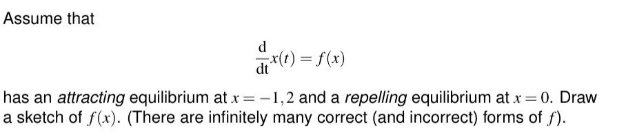 Assume that
d
dtx(t) = f(x)
has an attracting equilibrium at x = -1,2 and a repelling equilibrium at x = 0. Draw
a sketch of f(x). (There are infinitely many correct (and incorrect) forms of f).