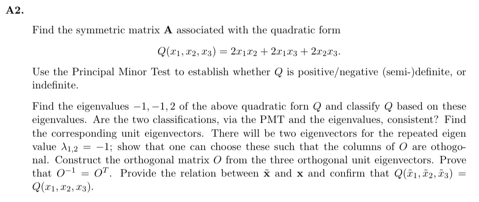 A2.
Find the symmetric matrix A associated with the quadratic form
Q(x1, x2, x3) = 2x1x2 + 2x1x3 + 2x2x3.
Use the Principal Minor Test to establish whether Q is positive/negative (semi-)definite, or
indefinite.
Find the eigenvalues -1,-1,2 of the above quadratic forn Q and classify Q based on these
eigenvalues. Are the two classifications, via the PMT and the eigenvalues, consistent? Find
the corresponding unit eigenvectors. There will be two eigenvectors for the repeated eigen
value A1,2 = -1; show that one can choose these such that the columns of O are othogo-
nal. Construct the orthogonal matrix O from the three orthogonal unit eigenvectors. Prove
that 0-¹ OT. Provide the relation between x and x and confirm that Q(x1, x2, ã3)
Q(x1, x2, x3).
=