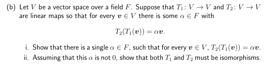 (b) Let V be a vector space over a field F. Suppose that T₁: V → V and T₂: V → V
are linear maps so that for every v € V there is some a EF with
T₂(T₁(v)) = av.
i. Show that there is a single a EF, such that for every v € V, T₂(Ti (v)) = av.
ii. Assuming that this a is not 0, show that both T₁ and T₂ must be isomorphisms.