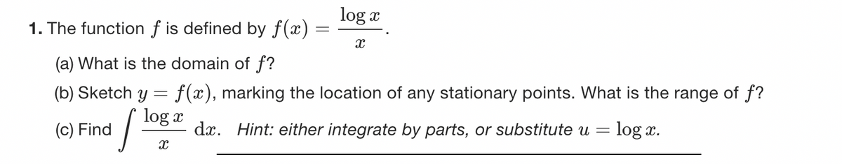 1. The function f is defined by f(x)
(a) What is the domain of f?
(b) Sketch y = f(x), marking the location of any stationary points. What is the range of f?
log x
1/10
(c) Find
log x
X
X
da. Hint: either integrate by parts, or substitute u =
log x.