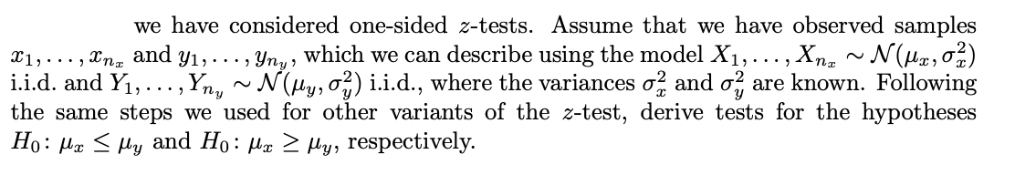 we have considered one-sided z-tests. Assume that we have observed samples
1,...,n and y₁,..., Yny, which we can describe using the model X₁,..., Xnz ~ N(Hz, 0²12)
i.i.d. and Y₁,..., Yny ~ N(µy, 0²) i.i.d., where the variances o2 and o are known. Following
the same steps we used for other variants of the z-test, derive tests for the hypotheses
Ho: Mx My and Ho: Mx ≥y, respectively.