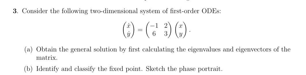 3. Consider the following two-dimensional system of first-order ODES:
() - (²3) ()
= 6
(a) Obtain the general solution by first calculating the eigenvalues and eigenvectors of the
matrix.
(b) Identify and classify the fixed point. Sketch the phase portrait.