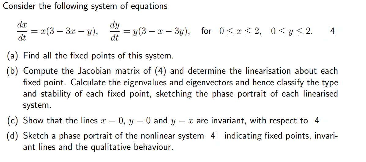 Consider the following system of equations
dx
dt
=
x(3- 3x - y),
dy
dt
y(3x-3y), for 0≤ x ≤2, 0 ≤ y ≤2. 4
(a) Find all the fixed points of this system.
(b) Compute the Jacobian matrix of (4) and determine the linearisation about each
fixed point. Calculate the eigenvalues and eigenvectors and hence classify the type
and stability of each fixed point, sketching the phase portrait of each linearised
system.
=
=
= x are invariant, with respect to 4
(c) Show that the lines x 0, y O and y
(d) Sketch a phase portrait of the nonlinear system 4 indicating fixed points, invari-
ant lines and the qualitative behaviour.