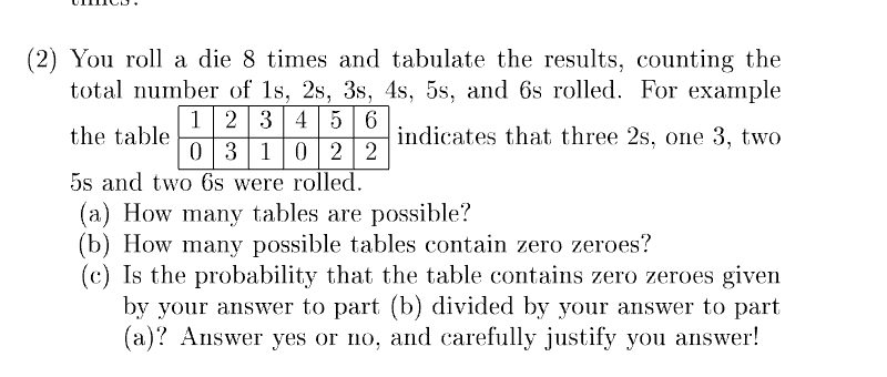 (2) You roll a die 8 times and tabulate the results, counting the
total number of 1s, 2s, 3s, 4s, 5s, and 6s rolled. For example
the table.
indicates that three 2s, one 3, two
1 2 3 4 5 6
0 3 1 0 2 2
5s and two 6s were rolled.
(a) How many tables are possible?
(b) How many possible tables contain zero zeroes?
(c) Is the probability that the table contains zero zeroes given
by your answer to part (b) divided by your answer to part
(a)? Answer yes or no, and carefully justify you answer!