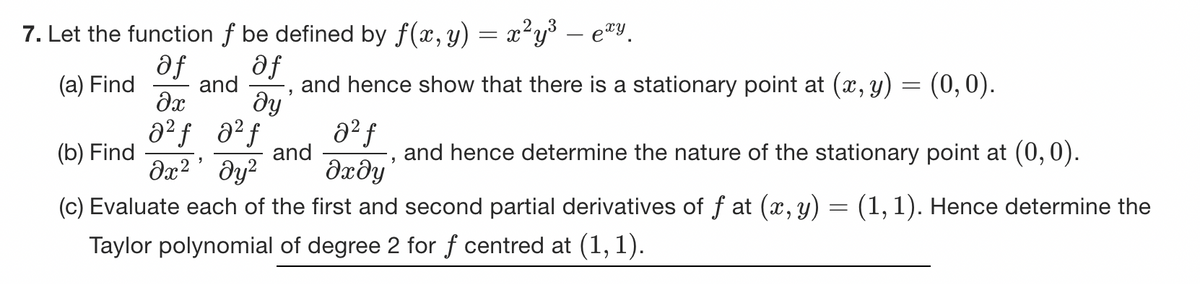 7. Let the function ƒ be defined by f(x, y) = x²y³ – exy.
af af
(a) Find
and
and hence show that there is a stationary point at (x, y) = (0, 0).
əx ду
a²ƒ
a²f
0² f
(b) Find
дх2 дуг dady
(c) Evaluate each of the first and second partial derivatives of f at (x, y) = (1, 1). Hence determine the
Taylor polynomial of degree 2 for f centred at (1,1).
"
and
"
and hence determine the nature of the stationary point at (0,0).