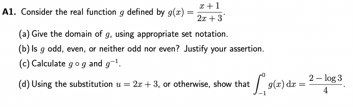 A1. Consider the real function g defined by g(x) =
=
x+1
2x + 3
(a) Give the domain of g, using appropriate set notation.
(b) Is g odd, even, or neither odd nor even? Justify your assertion.
(c) Calculate go g and g-¹.
(d) Using the substitution u = 2x + 3, or otherwise, show that
L₁9(x
g(x) dx
2- log 3
4