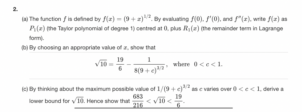 2.
(a) The function f is defined by f(x) = (9 + x) ¹/2. By evaluating ƒ(0), ƒ'(0), and ƒ"(x), write f(x) as
P₁(x) (the Taylor polynomial of degree 1) centred at 0, plus R₁(x) (the remainder term in Lagrange
form).
(b) By choosing an appropriate value of x, show that
19
1
6 8(9+ c) ³/2¹
√10
=
where 0<c<1.
(c) By thinking about the maximum possible value of 1/(9+ c)³/2 as c varies over 0 < c < 1, derive a
lower bound for V10. Hence show that < √10 <
683
19
216
6