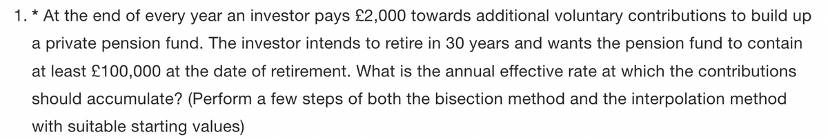 1. * At the end of every year an investor pays £2,000 towards additional voluntary contributions to build up
a private pension fund. The investor intends to retire in 30 years and wants the pension fund to contain
at least £100,000 at the date of retirement. What is the annual effective rate at which the contributions
should accumulate? (Perform a few steps of both the bisection method and the interpolation method
with suitable starting values)