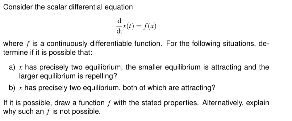 Consider the scalar differential equation
d
= x(t) = f(x)
dt
where f is a continuously differentiable function. For the following situations, de-
termine if it is possible that:
a) x has precisely two equilibrium, the smaller equilibrium is attracting and the
larger equilibrium is repelling?
b) x has precisely two equilibrium, both of which are attracting?
If it is possible, draw a function f with the stated properties. Alternatively, explain
why such an f is not possible.