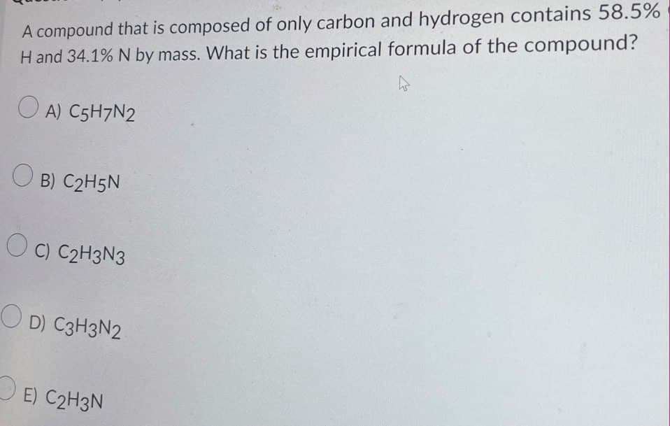 A compound that is composed of only carbon and hydrogen contains 58.5%
H and 34.1% N by mass. What is the empirical formula of the compound?
A) C5H7N2
B) C2H5N
C) C2H3N3
D) C3H3N2
E) C2H3N