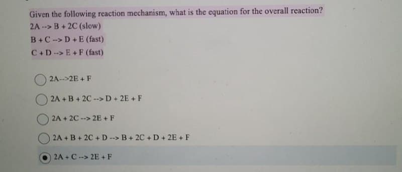 Given the following reaction mechanism, what is the equation for the overall reaction?
2A-> B+2C (slow)
B+C->D+E (fast)
C+DE+F (fast)
2A-->2E+ F
2A+B+2C--> D+ 2E+ F
2A + 2C --> 2E + F
2A+B+2C+D--> B+2C+D+2E+ F
2A+ C--> 2E+F