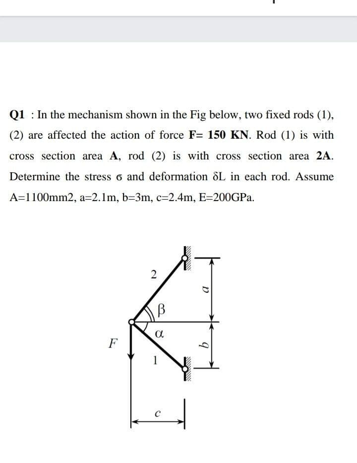 Q1 : In the mechanism shown in the Fig below, two fixed rods (1),
(2) are affected the action of force F= 150 KN. Rod (1) is with
cross section area A, rod (2) is with cross section area 2A.
Determine the stress 6 and deformation SL in each rod. Assume
A=1100mm2, a=2.1m, b=3m, c=2.4m, E=200GPA.
a
F
1
