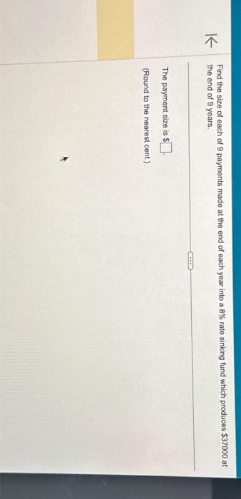 K
Find the size of each of 9 payments made at the end of each year into a 8% rate sinking fund which produces $37000 at
the end of 9 years.
The payment size is $.
(Round to the nearest cent.)