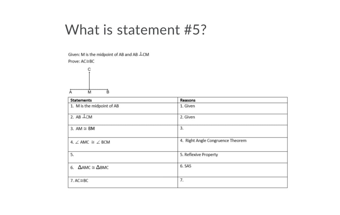 What is statement #5?
Given: M is the midpoint of AB and AB ICM
Prove: ACEBC
A
Statements
1. Mis the midpoint of AB
Reasons
1. Given
| 2. AB ICM
2. Given
3. AM = BM
3.
4. Z AMC = Z BCM
4. Right Angle Congruence Theorem
5.
5. Reflexive Property
6. AAMC = ABMC
6. SAS
7. AC=BC
7.
