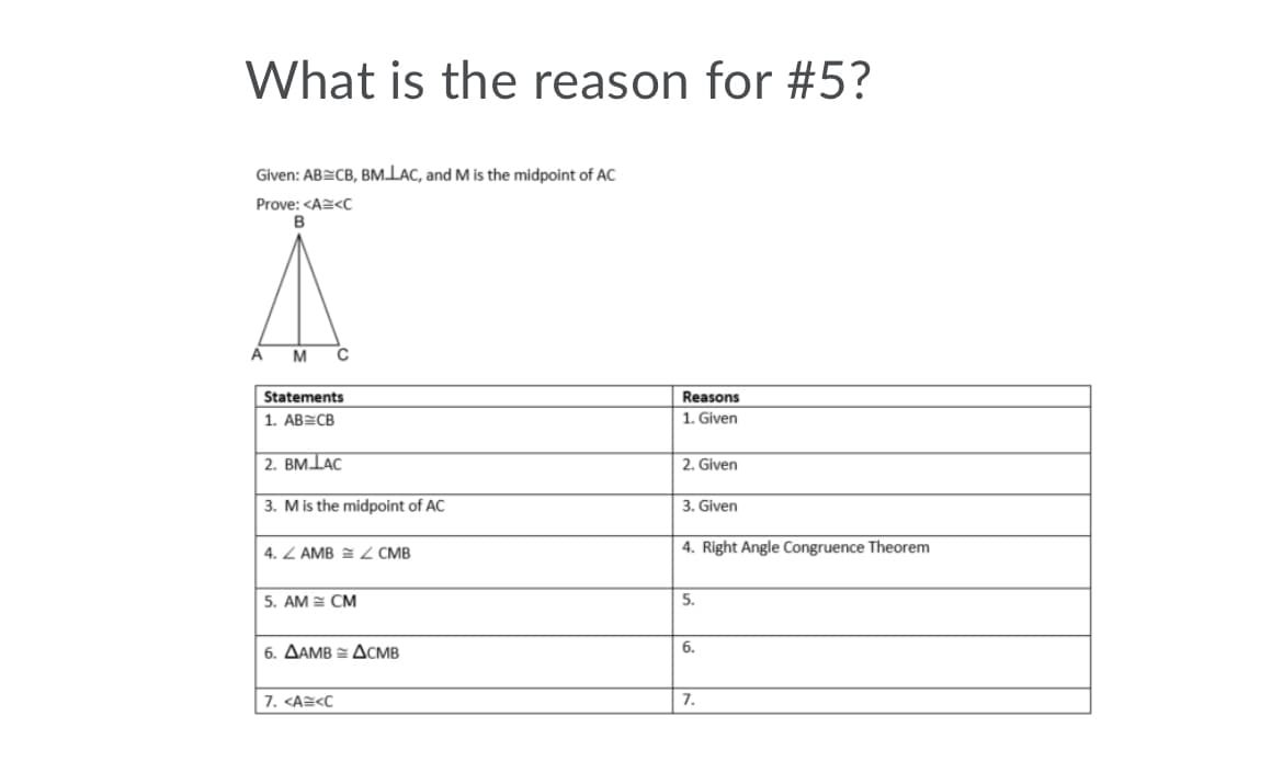 What is the reason for #5?
Given: AB=CB, BMLAC, and M is the midpoint of AC
Prove: <A=<C
A
M
Statements
Reasons
1. ABECB
1. Given
2. BMLAC
2. Given
3. Mis the midpoint of AC
3. Given
4. Z AMB = 2 CMB
4. Right Angle Congruence Theorem
5. AM = CM
5.
6. AAMB = ACMB
6.
7. <A=<C
7.
