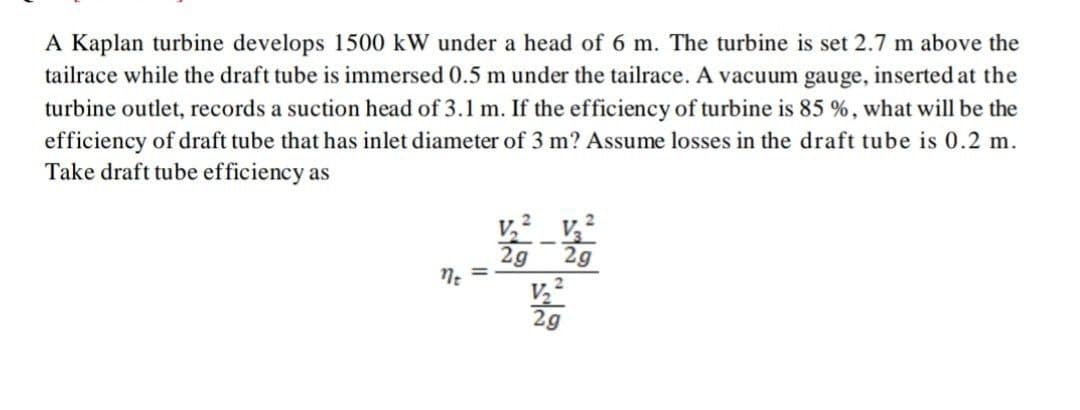 A Kaplan turbine develops 1500 kW under a head of 6 m. The turbine is set 2.7 m above the
tailrace while the draft tube is immersed 0.5 m under the tailrace. A vacuum gauge, inserted at the
turbine outlet, records a suction head of 3.1 m. If the efficiency of turbine is 85 %, what will be the
efficiency of draft tube that has inlet diameter of 3 m? Assume losses in the draft tube is 0.2 m.
Take draft tube efficiency as
v,2
2g
2g
n: =
2g
