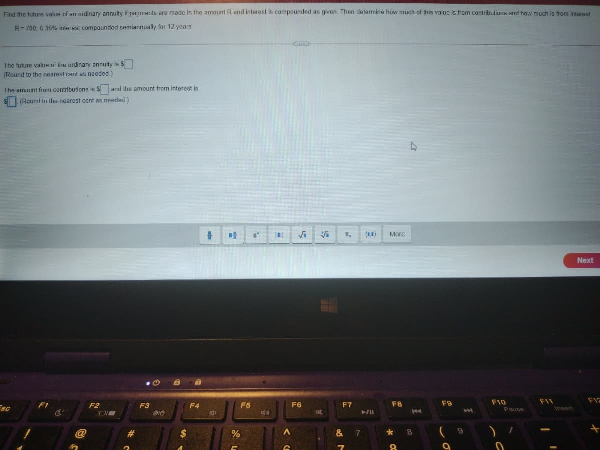 Find the future value of an ordinarv annuity if payments are made in the amount R and interest is compounded as given. Then determine how much of this value is from contributions and how much is from interest
R= 700; 6.35% interest compounded semiannually for 12 years.
The future value of the ordinary annuity is $
(Round to the nearest cent as needed.)
The amount from contributions is $ and the amount from interest is
S (Round to the nearest cent as needed.)
(1,1)
More
Next
F11
Insert
Fsc
F1
F2
F3
F4
F5
F6
F7
F8
F9
F10
Pause
K4
%2$
7
8.
