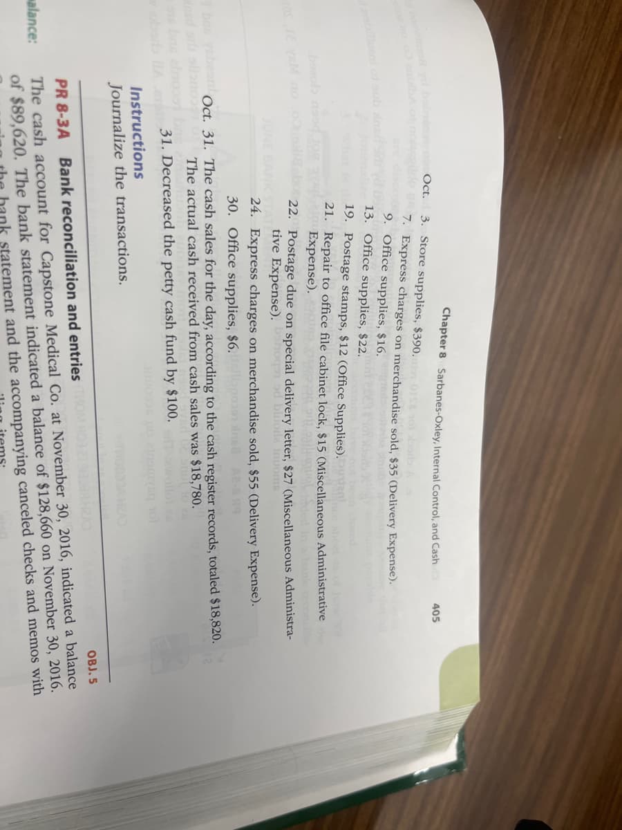 boowing yd babieostrot Oct.
000s no .00 enilba or
OSLE VEM no
bezob nad tom a Expense).
alance:
3. Store supplies, $390.01 10
A
7. Express charges on merchandise sold, $35 (Delivery Expense).
9. Office supplies, $16.
13. Office supplies, $22.
19. Postage stamps, $12 (Office Supplies).
21. Repair to office file cabinet lock, $15 (Miscellaneous Administrative the
als molended
Chapter 8 Sarbanes-Oxley, Internal Control, and Cash
JUNE BANK STAT
405
22. Postage due on special delivery letter, $27 (Miscellaneous Administra-
tive Expense). benog od bluore inuoms
24. Express charges on merchandise sold, $55 (Delivery Expense).
30. Office supplies, $6.00 682-89
4 bas ysbon Oct. 31. The cash sales for the day, according to the cash register records, totaled $18,820.
insd sdi slino
The actual cash received from cash sales was $18,780.
31. Decreased the petty cash fund by $100.
Instructions
Journalize the transactions.
PR 8-3A Bank reconciliation and entries TV
103:278323R H2AD
OBJ. 5
The cash account for Capstone Medical Co. at November 30, 2016, indicated a balance
of $89,620. The bank statement indicated a balance of $128,660 on November 30, 2016.
nk statement and the accompanying canceled checks and memos with
