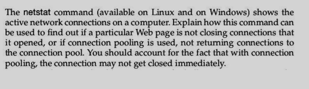 The netstat command (available on Linux and on Windows) shows the
active network connections on a computer. Explain how this command can
be used to find out if a particular Web page is not closing connections that
it opened, or if connection pooling is used, not returning connections to
the connection pool. You should account for the fact that with connection
pooling, the connection may not get closed immediately.