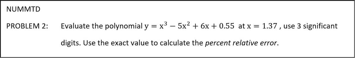 NUMMTD
PROBLEM 2:
Evaluate the polynomial y = x³ – 5x2 + 6x + 0.55 at x = 1.37 , use 3 significant
digits. Use the exact value to calculate the percent relative error.
