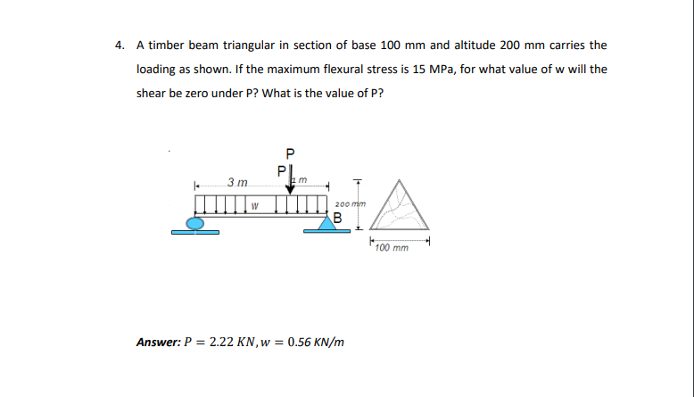 4. A timber beam triangular in section of base 100 mm and altitude 200 mm carries the
loading as shown. If the maximum flexural stress is 15 MPa, for what value of w will the
shear be zero under P? What is the value of P?
PI.
3 m.
200 mm
100 mm
Answer: P =
2.22 KN, w = 0.56 KN/m
