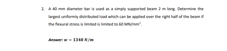 2. A 40 mm diameter bar is used as a simply supported beam 2 m long. Determine the
largest uniformly distributed load which can be applied over the right half of the beam if
the flexural stress is limited is limited to 60 MN/mm?.
Answer: w = 1340 N/m
