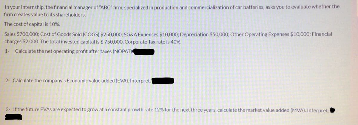 In your internship, the financial manager of "ABC" firm, specialized in production and commercialization of car batteries, asks you to evaluate whether the
firm creates value to its shareholders.
The cost of capital is 10%.
Sales $700,000; Cost of Goods Sold (COGS) $250,000; SG&A Expenses $10,000; Depreciation $50,000; Other Operating Expenses $10,000; Financial
charges $2,000. The total invested capital is $ 750,000. Corporate Tax rate is 40%.
1- Calculate the net operating profit after taxes (NOPAT)
2- Calculate the company's Economic value added (EVA). Interpret.
3- If the future EVAS are expected to grow at a constant growth rate 12% for the next three years, calculate the market value added (MVA). Interpret.
