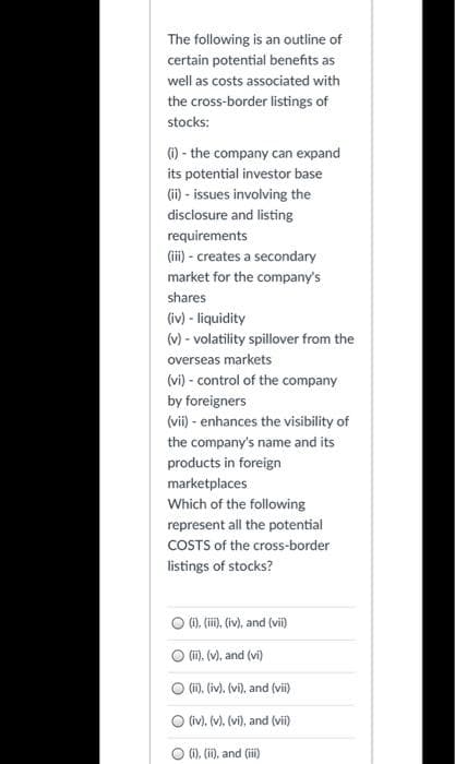 The following is an outline of
certain potential benefits as
well as costs associated with
the cross-border listings of
stocks:
(i) - the company can expand
its potential investor base
(ii) - issues involving the
disclosure and listing
requirements
(iii) - creates a secondary
market for the company's
shares
(iv) - liquidity
(v) - volatility spillover from the
overseas markets
(vi) - control of the company
by foreigners
(vii) - enhances the visibility of
the company's name and its
products in foreign
marketplaces
Which of the following
represent all the potential
COSTS of the cross-border
listings of stocks?
O (i), (iii), (iv), and (vii)
○ (ii). (v), and (vi)
(ii), (iv). (vi), and (vii)
(iv). (v), (vi), and (vii)
(i), (ii), and (iii)