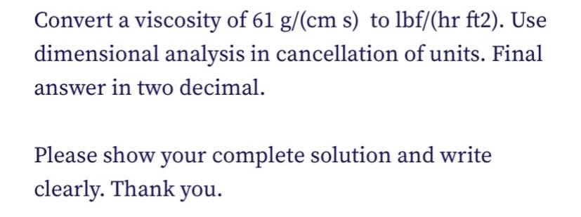 Convert a viscosity of 61 g/(cm s) to lbf/(hr ft2). Use
dimensional analysis in cancellation of units. Final
answer in two decimal.
Please show your complete solution and write
clearly. Thank you.
