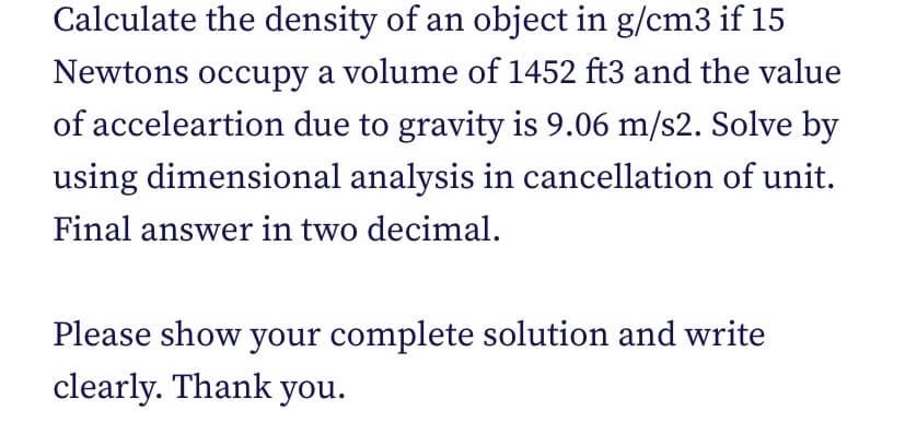 Calculate the density of an object in g/cm3 if 15
Newtons occupy a volume of 1452 ft3 and the value
of acceleartion due to gravity is 9.06 m/s2. Solve by
using dimensional analysis in cancellation of unit.
Final answer in two decimal.
Please show your complete solution and write
clearly. Thank you.
